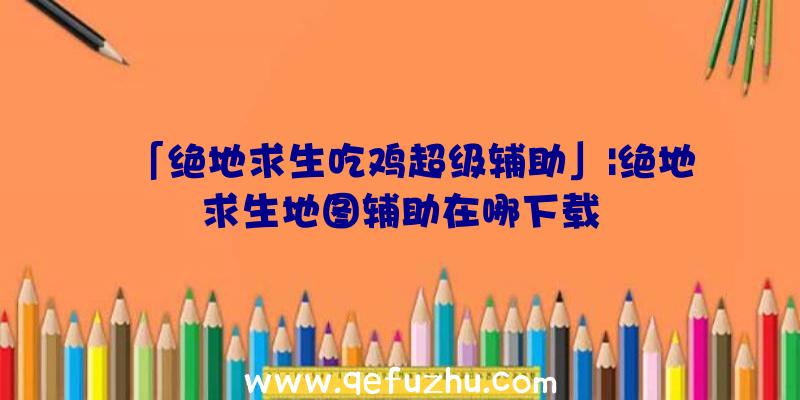 「绝地求生吃鸡超级辅助」|绝地求生地图辅助在哪下载